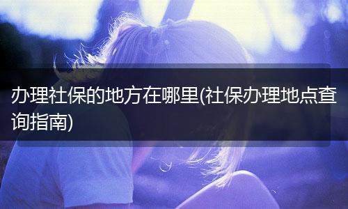 办理社保的地方在哪里(社保办理地点查询指南)