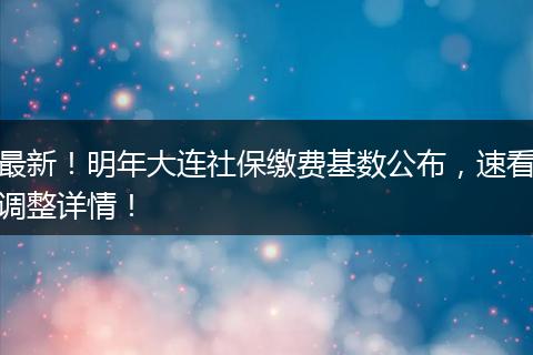 最新！明年大连社保缴费基数公布，速看调整详情！