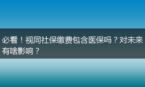 必看！视同社保缴费包含医保吗？对未来有啥影响？