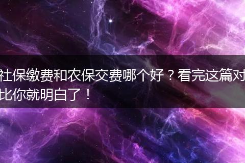 社保缴费和农保交费哪个好？看完这篇对比你就明白了！
