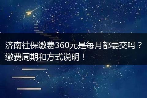 济南社保缴费360元是每月都要交吗？缴费周期和方式说明！