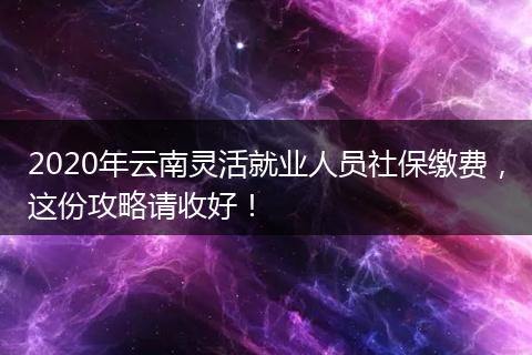 2020年云南灵活就业人员社保缴费，这份攻略请收好！
