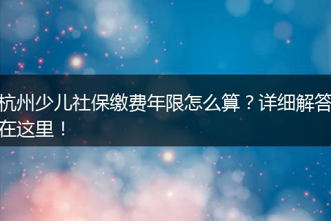 杭州少儿社保缴费年限怎么算？详细解答在这里！