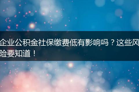 企业公积金社保缴费低有影响吗？这些风险要知道！