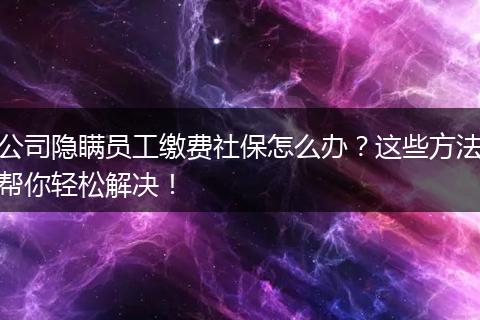 公司隐瞒员工缴费社保怎么办？这些方法帮你轻松解决！