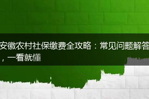 安徽农村社保缴费全攻略：常见问题解答，一看就懂