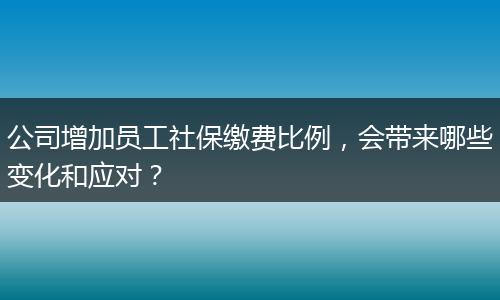 公司增加员工社保缴费比例，会带来哪些变化和应对？
