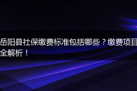 岳阳县社保缴费标准包括哪些？缴费项目全解析！