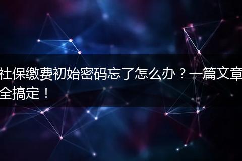社保缴费初始密码忘了怎么办?一篇文章全搞定!