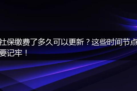 社保缴费了多久可以更新？这些时间节点要记牢！