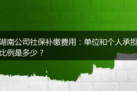 湖南公司社保补缴费用：单位和个人承担比例是多少？