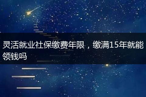 灵活就业社保缴费年限，缴满15年就能领钱吗