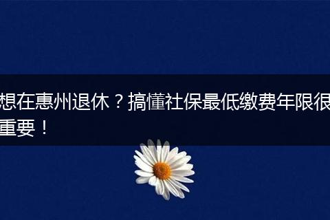 想在惠州退休?搞懂社保最低缴费年限很重要!