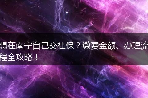 想在南宁自己交社保？缴费金额、办理流程全攻略！