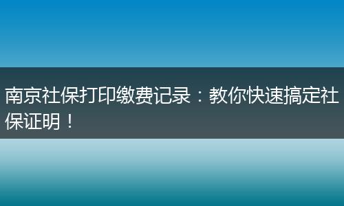 南京社保打印缴费记录：教你快速搞定社保证明！
