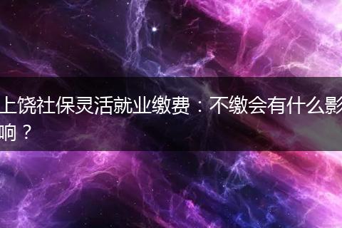上饶社保灵活就业缴费：不缴会有什么影响？