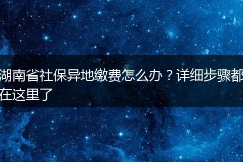 湖南省社保异地缴费怎么办？详细步骤都在这里了