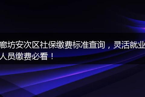 廊坊安次区社保缴费标准查询,灵活就业人员缴费必看!