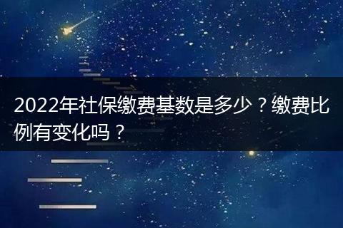 2022年社保缴费基数是多少？缴费比例有变化吗？