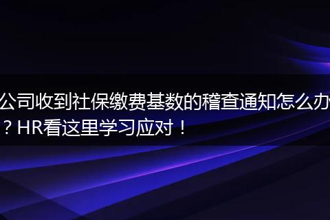 公司收到社保缴费基数的稽查通知怎么办？HR看这里学习应对！