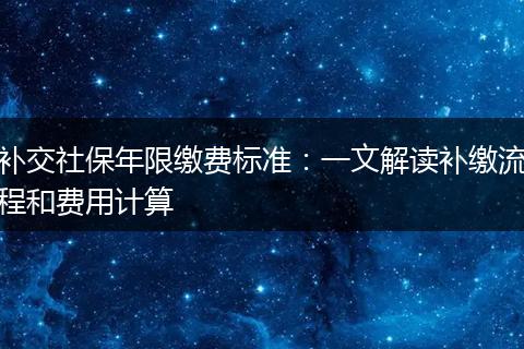 补交社保年限缴费标准:一文解读补缴流程和费用计算