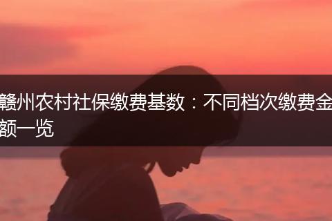 赣州农村社保缴费基数：不同档次缴费金额一览