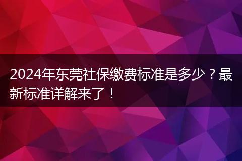 2024年东莞社保缴费标准是多少？最新标准详解来了！