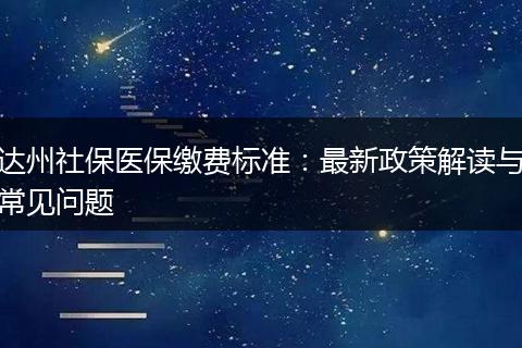 达州社保医保缴费标准：最新政策解读与常见问题