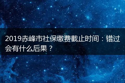 2019赤峰市社保缴费截止时间：错过会有什么后果？
