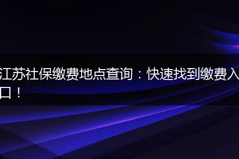 江苏社保缴费地点查询：快速找到缴费入口！