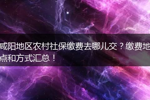 咸阳地区农村社保缴费去哪儿交？缴费地点和方式汇总！