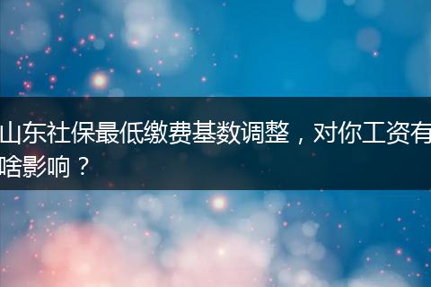 山东社保最低缴费基数调整，对你工资有啥影响？