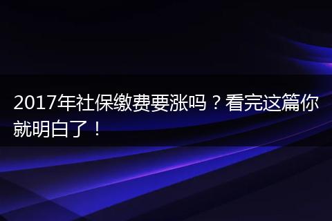 2017年社保缴费要涨吗？看完这篇你就明白了！