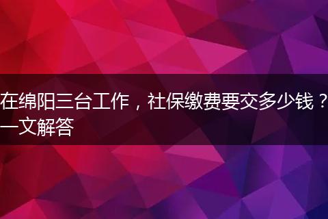 在绵阳三台工作，社保缴费要交多少钱？一文解答