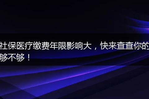社保医疗缴费年限影响大，快来查查你的够不够！