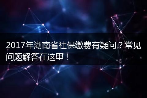 2017年湖南省社保缴费有疑问？常见问题解答在这里！