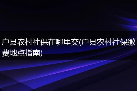 户县农村社保在哪里交(户县农村社保缴费地点指南)