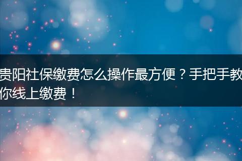 贵阳社保缴费怎么操作最方便？手把手教你线上缴费！