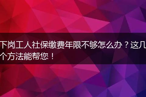 下岗工人社保缴费年限不够怎么办？这几个方法能帮您！