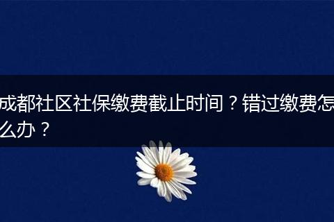 成都社区社保缴费截止时间？错过缴费怎么办？