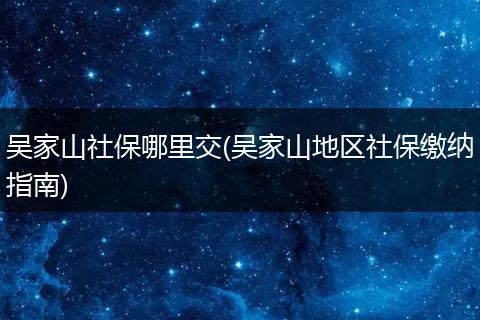 吴家山社保哪里交(吴家山地区社保缴纳指南)