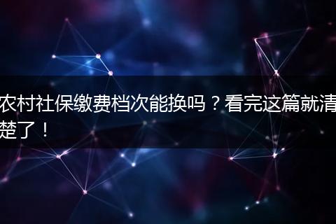 农村社保缴费档次能换吗？看完这篇就清楚了！