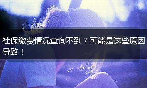 社保缴费情况查询不到？可能是这些原因导致！