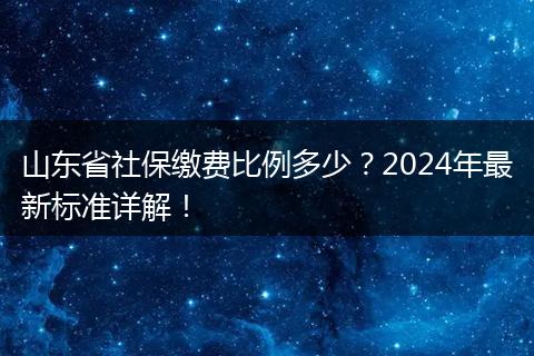 山东省社保缴费比例多少？2024年最新标准详解！