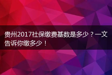 贵州2017社保缴费基数是多少？一文告诉你缴多少！
