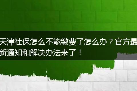 天津社保怎么不能缴费了怎么办？官方最新通知和解决办法来了！