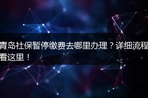 青岛社保暂停缴费去哪里办理？详细流程看这里！