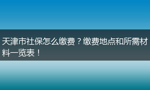 天津市社保怎么缴费?缴费地点和所需材料一览表!