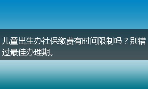 儿童出生办社保缴费有时间限制吗？别错过最佳办理期。