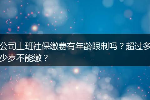 公司上班社保缴费有年龄限制吗？超过多少岁不能缴？